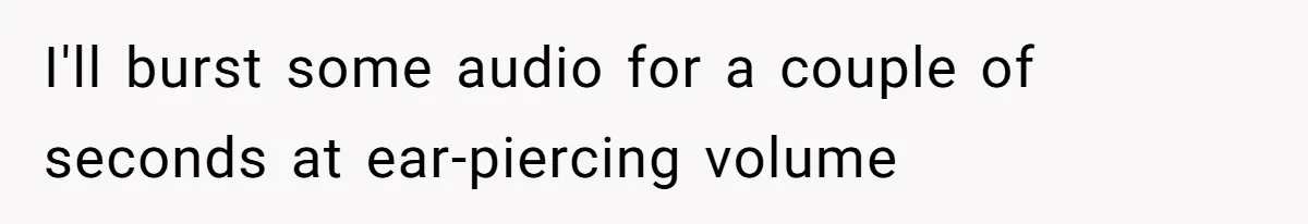I'll burst some audio for a couple of seconds at ear-piercing volume