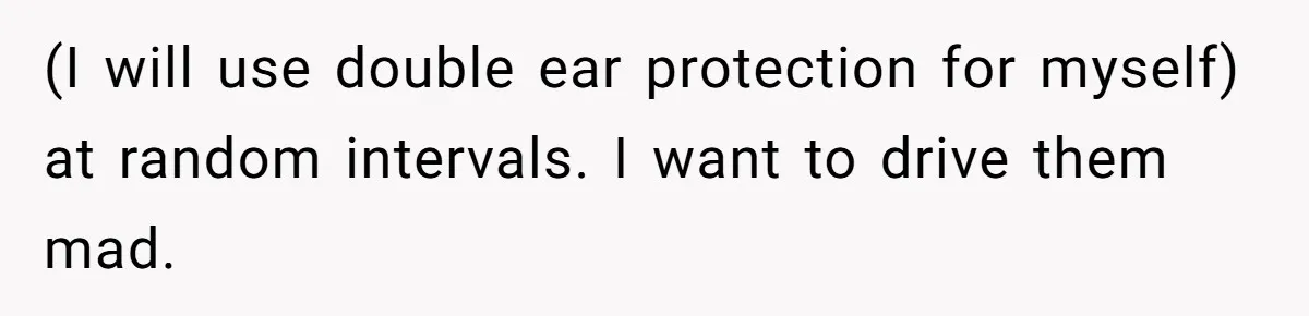 (I will use double ear protection for myself) at random intervals. I want to drive them mad.