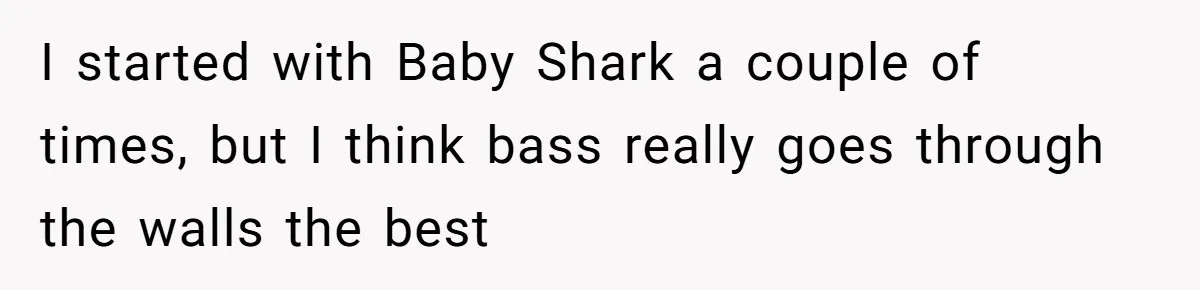 I started with Baby Shark a couple of times, but I think bass really goes through the walls the best