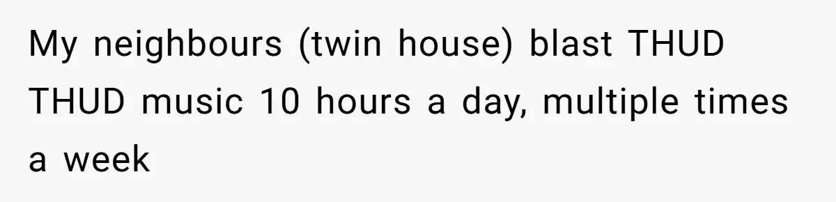 My neighbours (twin house) blast THUD THUD music 10 hours a day, multiple times a week