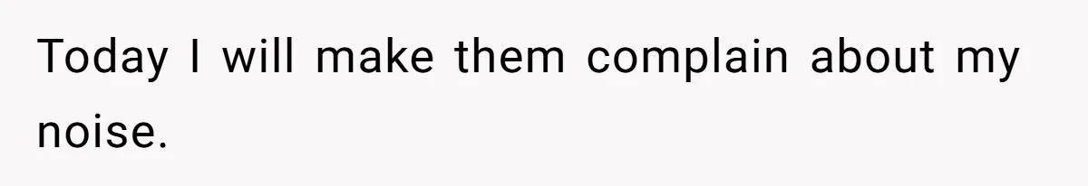 Today I will make them complain about my noise.