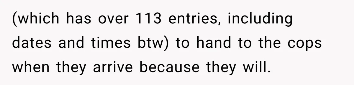 (which has over 113 entries, including dates and times btw) to hand to the cops when they arrive because they will.