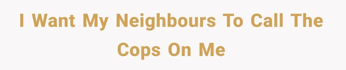 I want my neighbours to call the cops on me