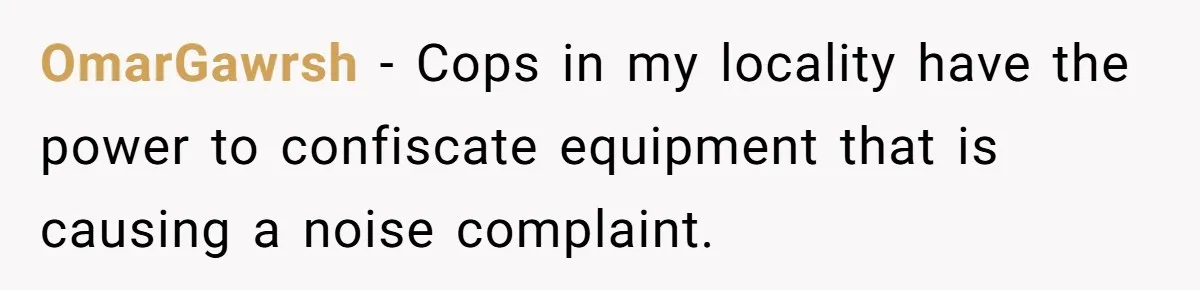 OmarGawrsh − Cops in my locality have the power to confiscate equipment that is causing a noise complaint.