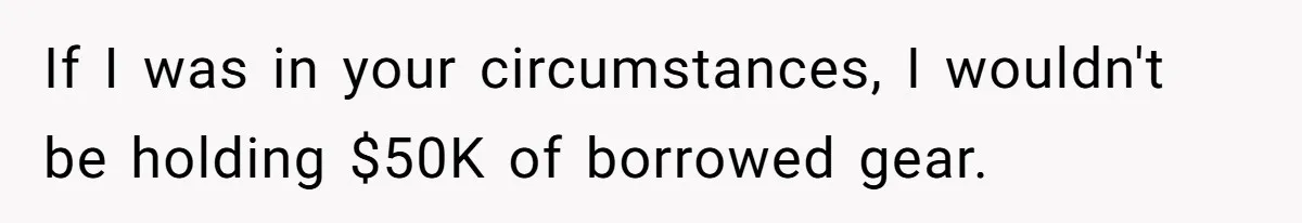 If I was in your circumstances, I wouldn't be holding $50K of borrowed gear.