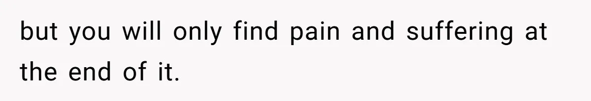 but you will only find pain and suffering at the end of it.