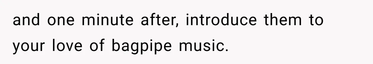 and one minute after, introduce them to your love of bagpipe music.
