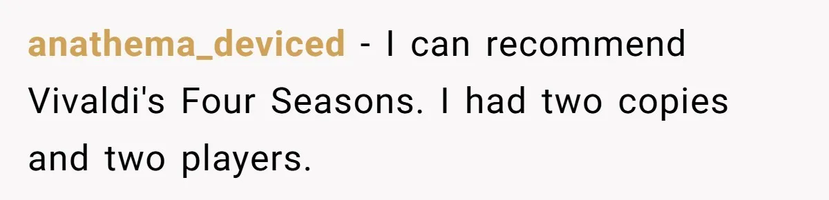anathema_deviced − I can recommend Vivaldi's Four Seasons. I had two copies and two players.