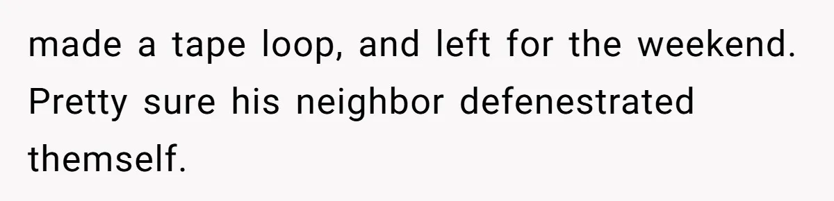 made a tape loop, and left for the weekend. Pretty sure his neighbor defenestrated themself.