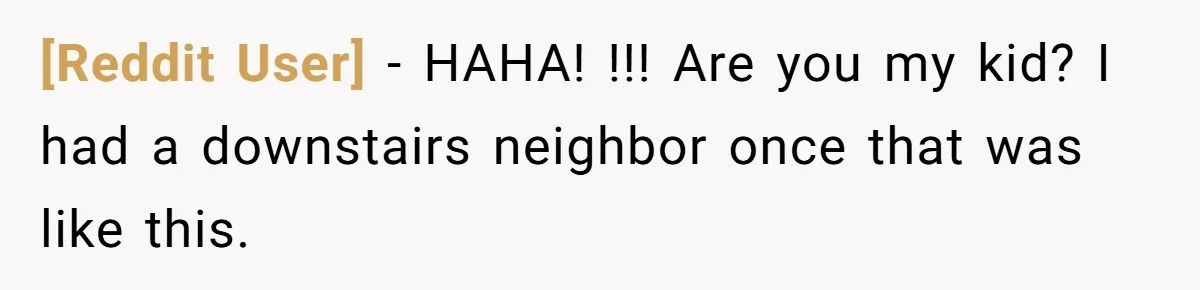 [Reddit User] − HAHA! !!! Are you my kid? I had a downstairs neighbor once that was like this.