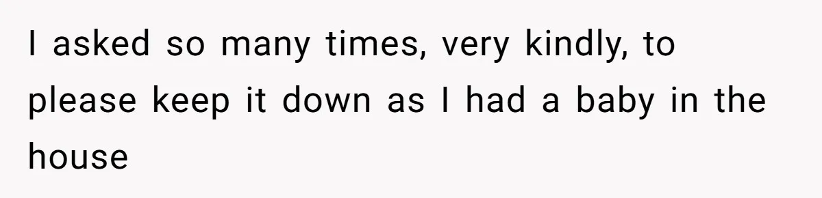 I asked so many times, very kindly, to please keep it down as I had a baby in the house