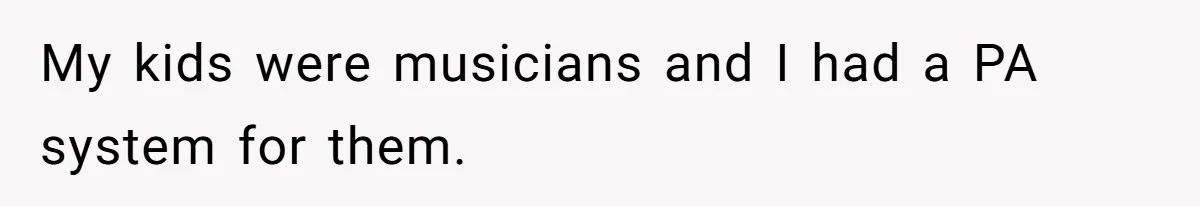 My kids were musicians and I had a PA system for them.