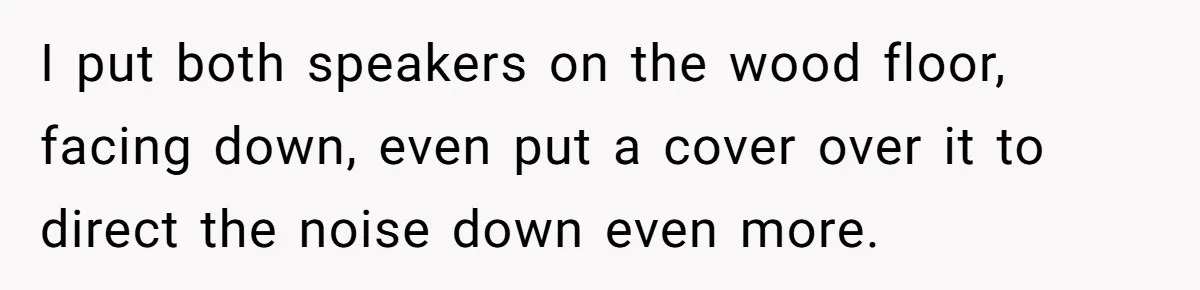 I put both speakers on the wood floor, facing down, even put a cover over it to direct the noise down even more.