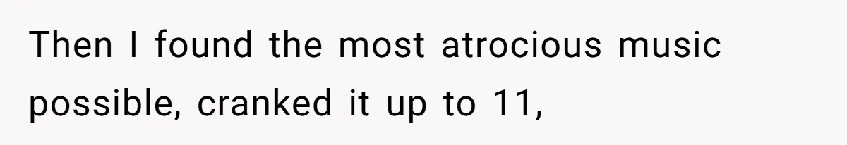 Then I found the most atrocious music possible, cranked it up to 11,