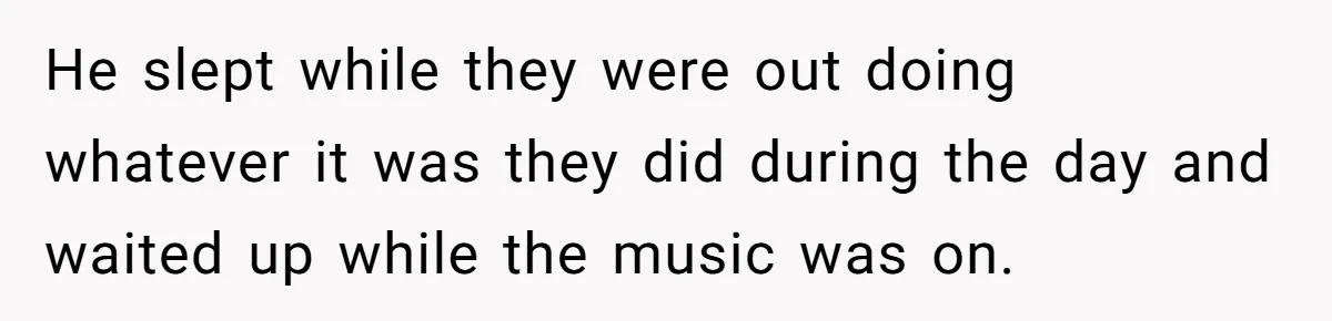 He slept while they were out doing whatever it was they did during the day and waited up while the music was on.