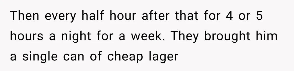 Then every half hour after that for 4 or 5 hours a night for a week. They brought him a single can of cheap lager