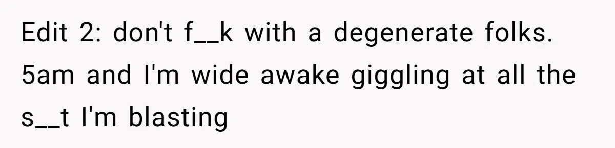 Edit 2: don't f__k with a degenerate folks. 5am and I'm wide awake giggling at all the s__t I'm blasting