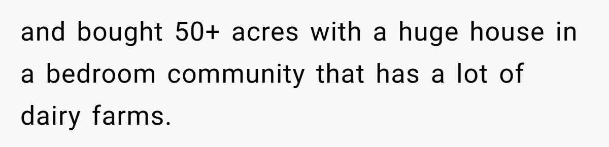and bought 50+ acres with a huge house in a bedroom community that has a lot of dairy farms.