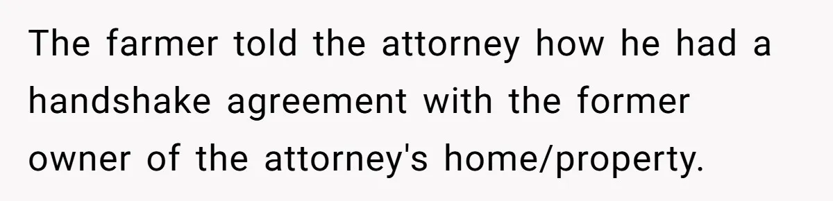 The farmer told the attorney how he had a handshake agreement with the former owner of the attorney's home/property.