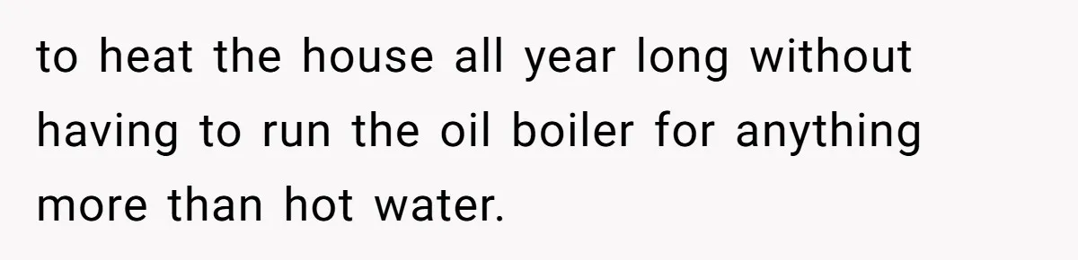to heat the house all year long without having to run the oil boiler for anything more than hot water.
