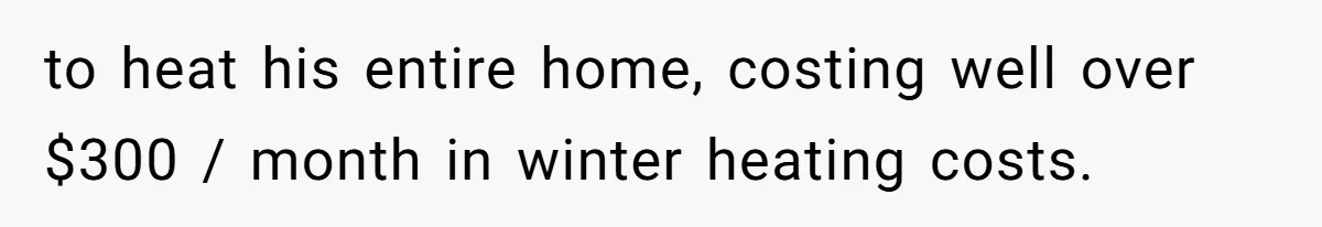 to heat his entire home, costing well over $300 / month in winter heating costs.