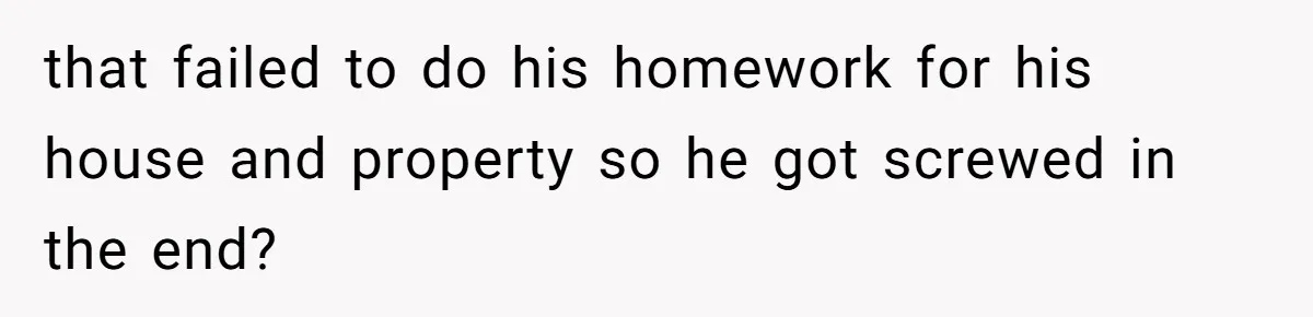 that failed to do his homework for his house and property so he got screwed in the end?
