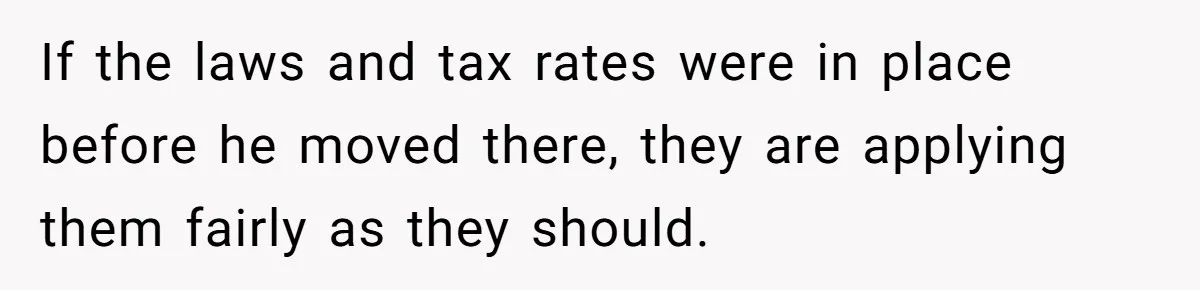 If the laws and tax rates were in place before he moved there, they are applying them fairly as they should.