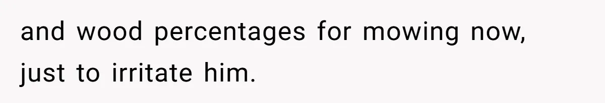 and wood percentages for mowing now,  just to irritate him.