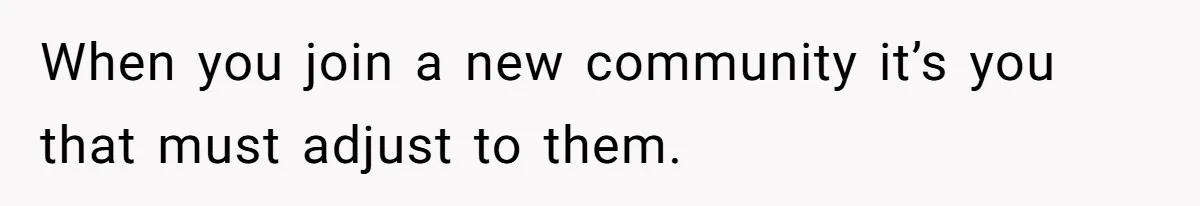 When you join a new community it’s you that must adjust to them.