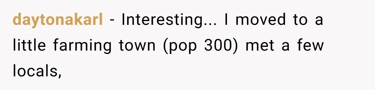 daytonakarl − Interesting... I moved to a little farming town (pop 300) met a few locals,