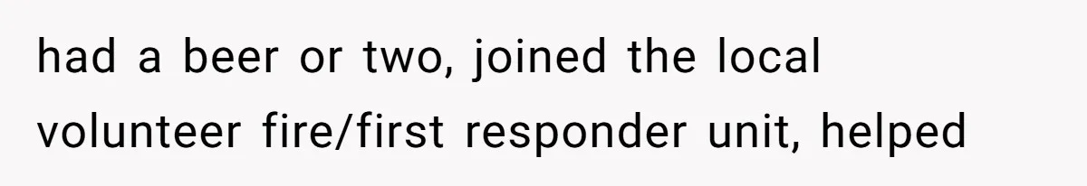 had a beer or two, joined the local volunteer fire/first responder unit, helped