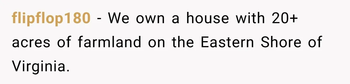 flipflop180 − We own a house with 20+ acres of farmland on the Eastern Shore of Virginia.