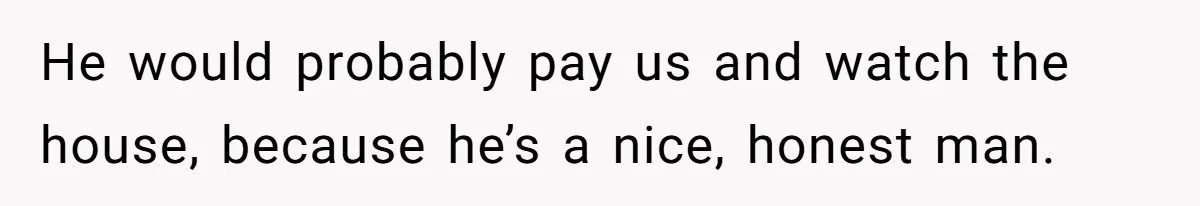 He would probably pay us and watch the house, because he’s a nice, honest man.