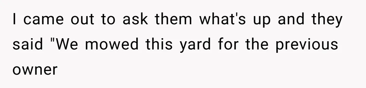 I came out to ask them what's up and they said "We mowed this yard for the previous owner