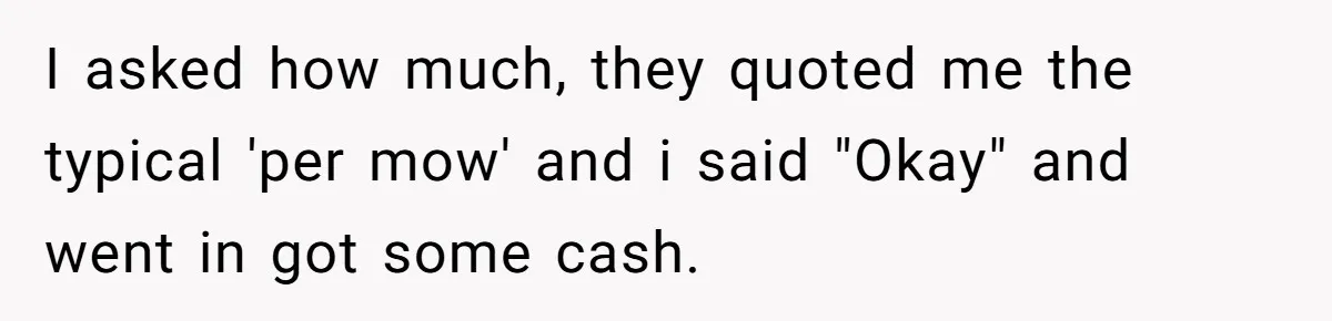 I asked how much, they quoted me the typical 'per mow' and i said "Okay" and went in got some cash.