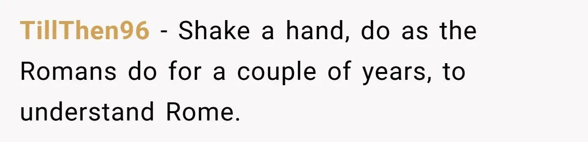 TillThen96 − Shake a hand, do as the Romans do for a couple of years, to understand Rome.