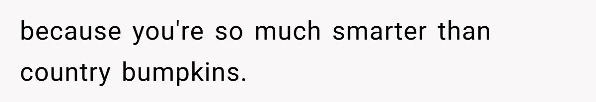 because you're so much smarter than country bumpkins.