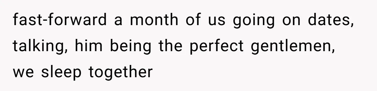 fast-forward a month of us going on dates, talking, him being the perfect gentlemen, we sleep together