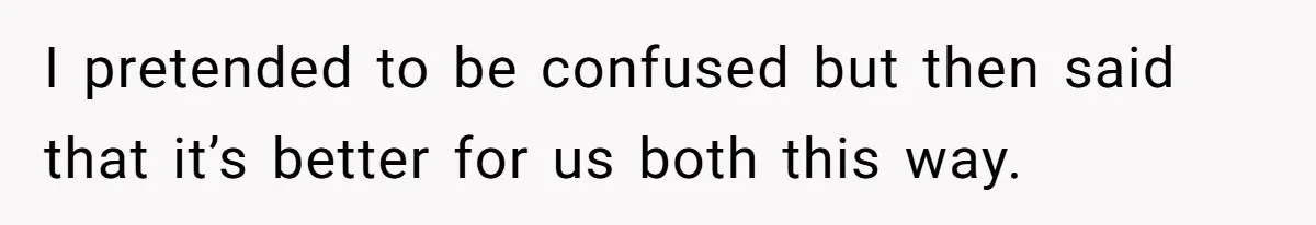I pretended to be confused but then said that it’s better for us both this way.