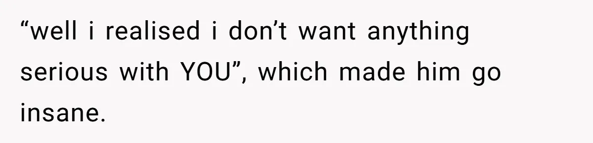 “well i realised i don’t want anything serious with YOU”, which made him go insane.