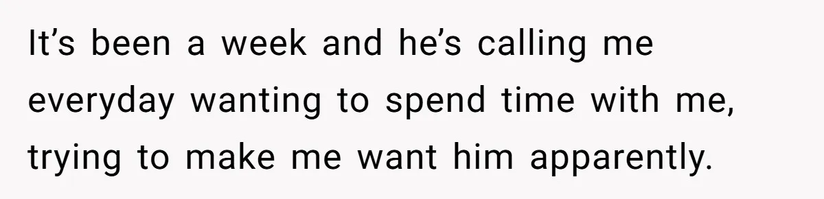 It’s been a week and he’s calling me everyday wanting to spend time with me, trying to make me want him apparently.