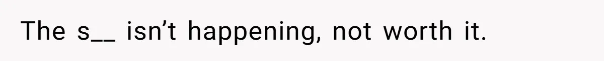 The s__ isn’t happening, not worth it.