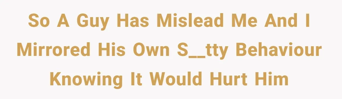 So a guy has mislead me and I mirrored his own s__tty behaviour knowing it would hurt him