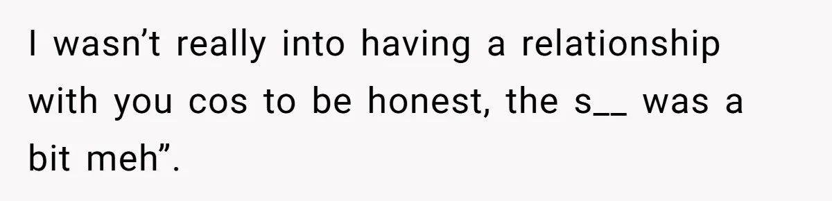 I wasn’t really into having a relationship with you cos to be honest, the s__ was a bit meh”.