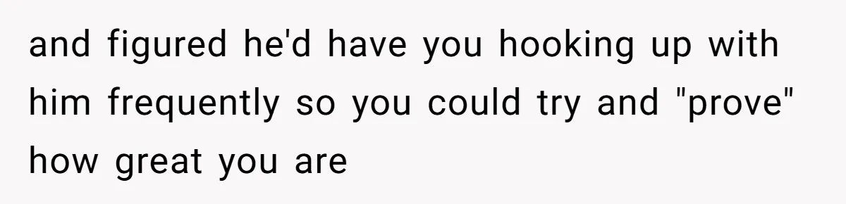and figured he'd have you hooking up with him frequently so you could try and "prove" how great you are