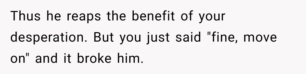 Thus he reaps the benefit of your desperation. But you just said "fine, move on" and it broke him.