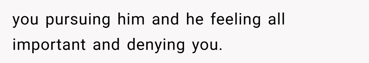 you pursuing him and he feeling all important and denying you.
