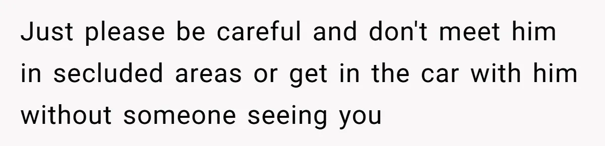 Just please be careful and don't meet him in secluded areas or get in the car with him without someone seeing you