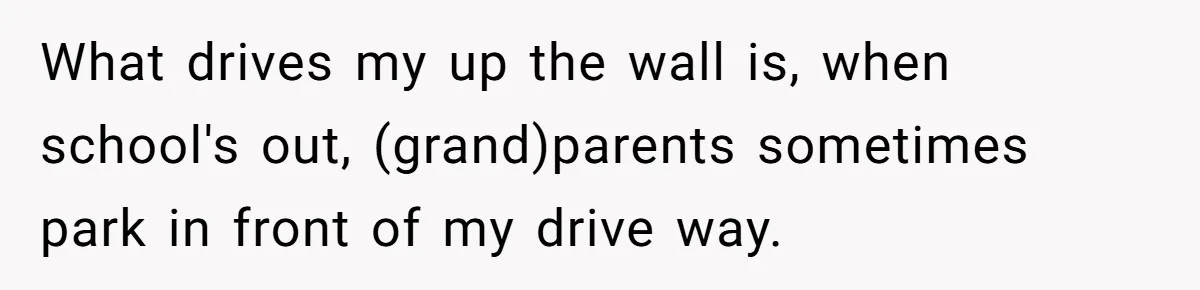 What drives my up the wall is, when school's out, (grand)parents sometimes park in front of my drive way.