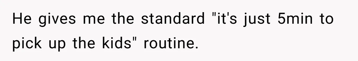 He gives me the standard "it's just 5min to pick up the kids" routine.